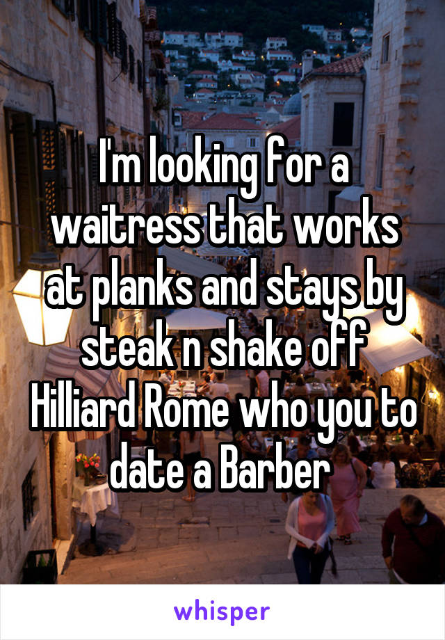 I'm looking for a waitress that works at planks and stays by steak n shake off Hilliard Rome who you to date a Barber 