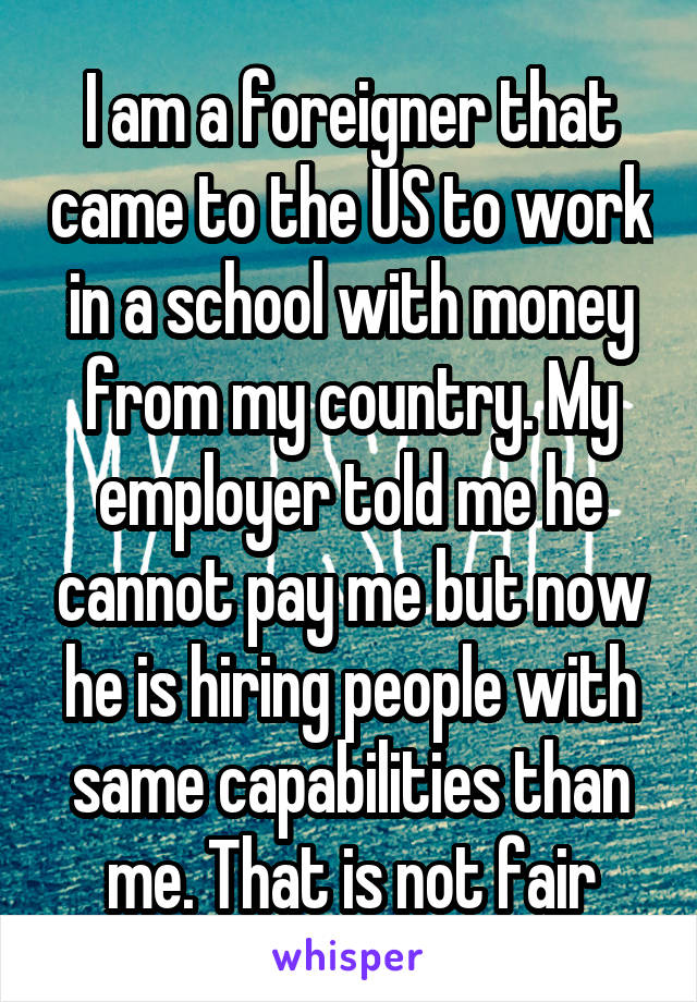 I am a foreigner that came to the US to work in a school with money from my country. My employer told me he cannot pay me but now he is hiring people with same capabilities than me. That is not fair