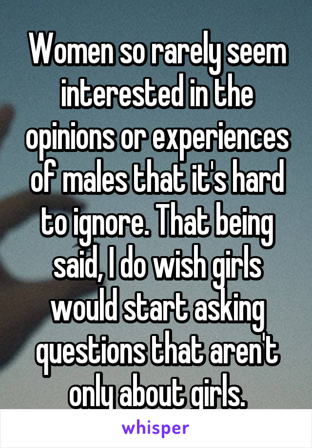 Women so rarely seem interested in the opinions or experiences of males that it's hard to ignore. That being said, I do wish girls would start asking questions that aren't only about girls.