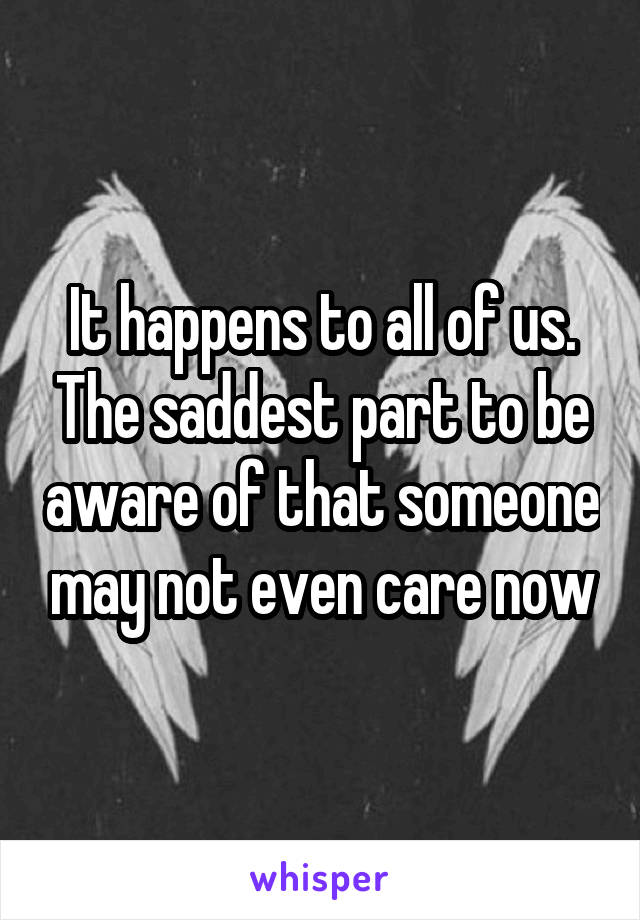 It happens to all of us. The saddest part to be aware of that someone may not even care now