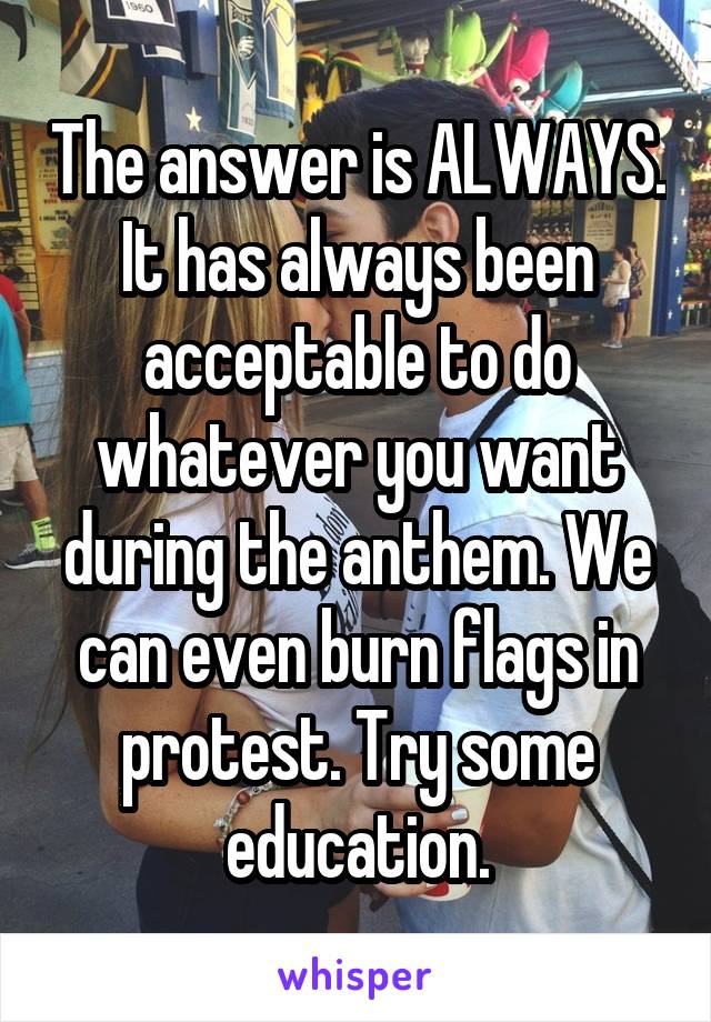 The answer is ALWAYS. It has always been acceptable to do whatever you want during the anthem. We can even burn flags in protest. Try some education.