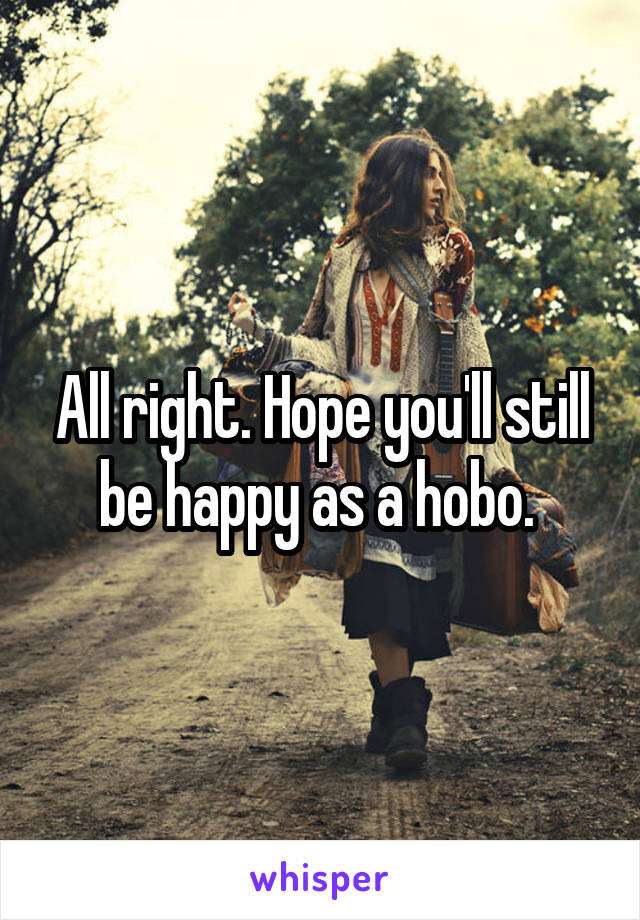All right. Hope you'll still be happy as a hobo. 