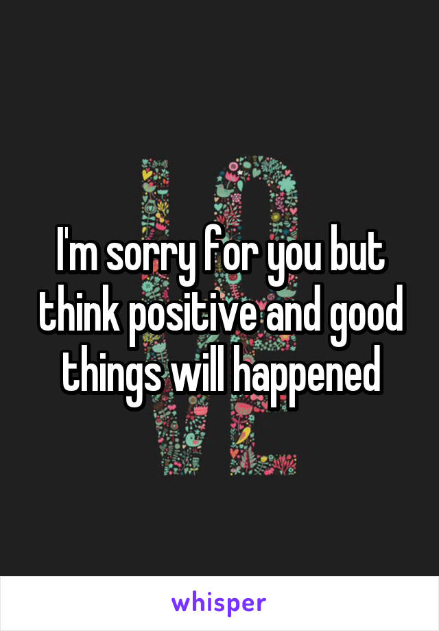 I'm sorry for you but think positive and good things will happened