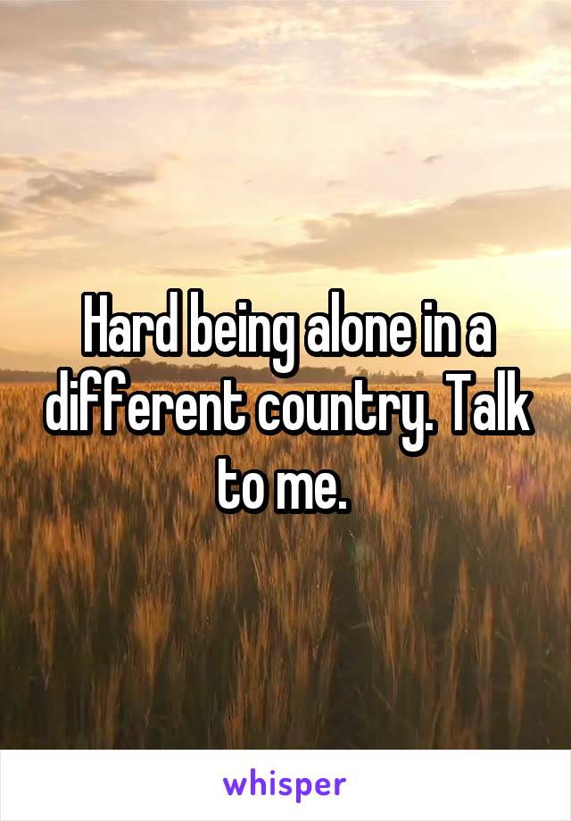 Hard being alone in a different country. Talk to me. 