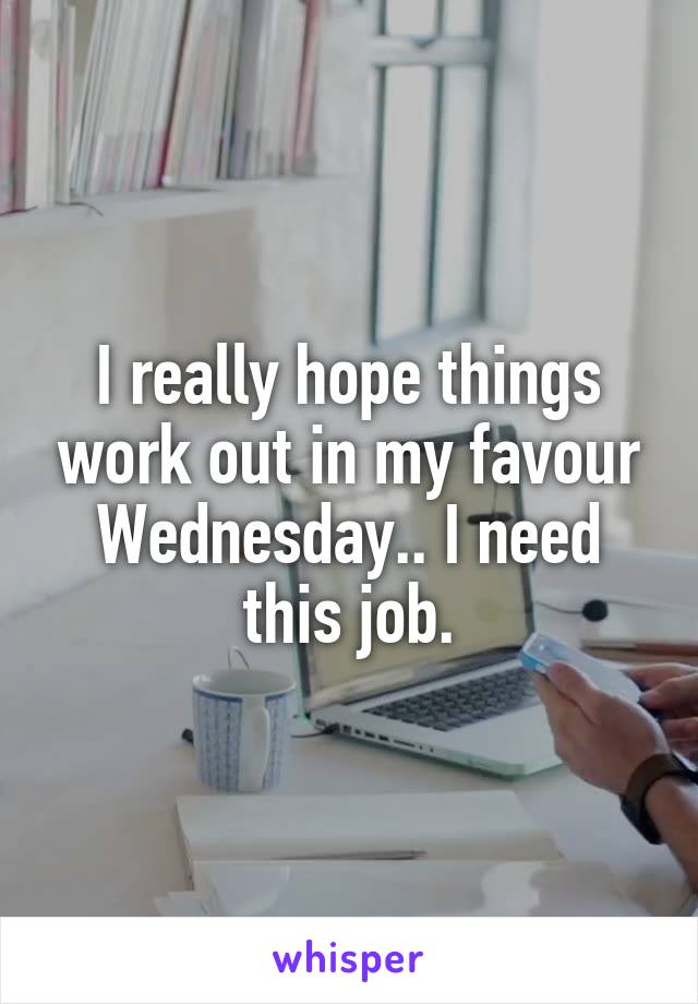 I really hope things work out in my favour Wednesday.. I need this job.