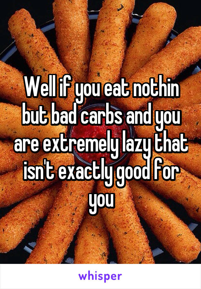 Well if you eat nothin but bad carbs and you are extremely lazy that isn't exactly good for you
