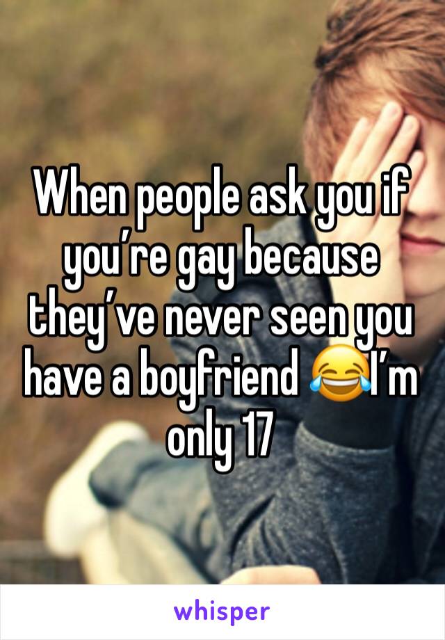 When people ask you if you’re gay because they’ve never seen you have a boyfriend 😂I’m only 17