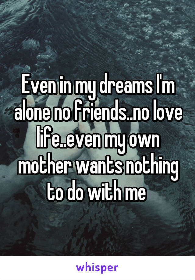 Even in my dreams I'm alone no friends..no love life..even my own mother wants nothing to do with me 