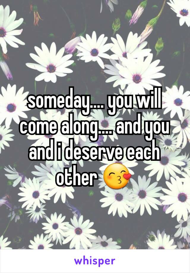 someday.... you will come along.... and you and i deserve each other 😙
