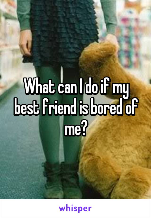 What can I do if my best friend is bored of me?