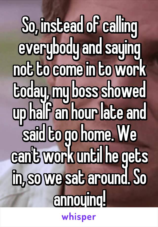 So, instead of calling everybody and saying not to come in to work today, my boss showed up half an hour late and said to go home. We can't work until he gets in, so we sat around. So annoying!