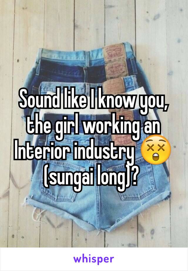 Sound like I know you,  the girl working an Interior industry 😲
(sungai long)? 