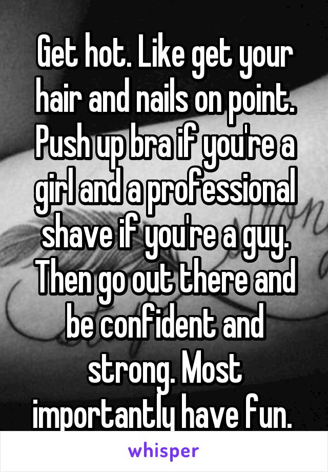 Get hot. Like get your hair and nails on point. Push up bra if you're a girl and a professional shave if you're a guy. Then go out there and be confident and strong. Most importantly have fun. 
