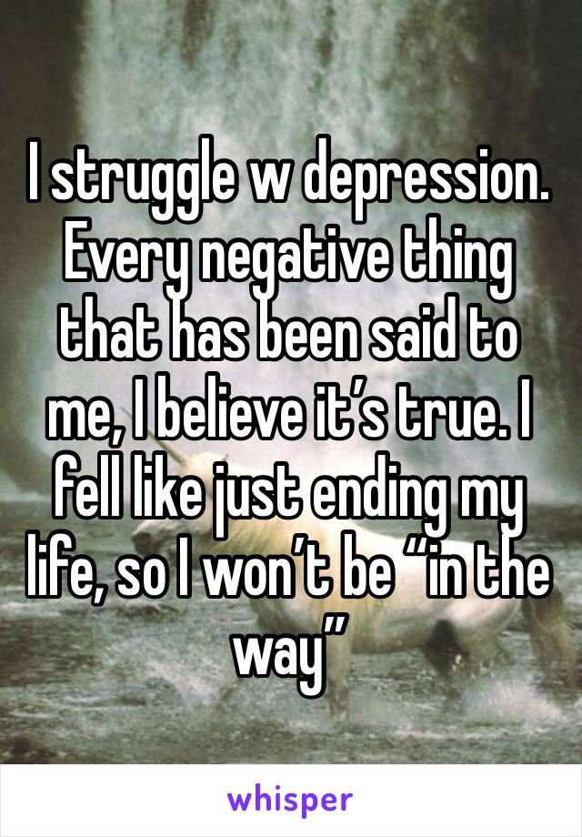 I struggle w depression. Every negative thing that has been said to me, I believe it’s true. I fell like just ending my life, so I won’t be “in the way” 