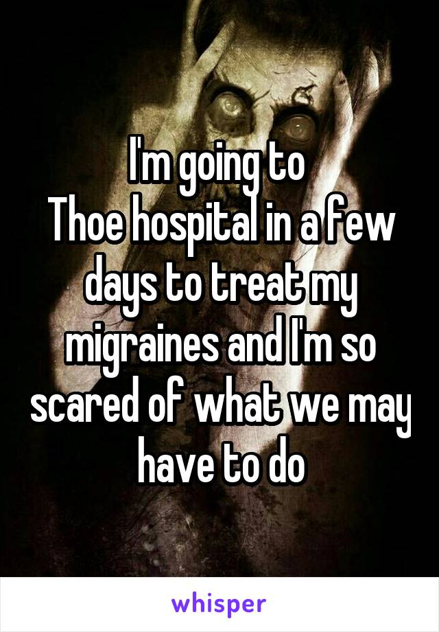 I'm going to 
Thoe hospital in a few days to treat my migraines and I'm so scared of what we may have to do
