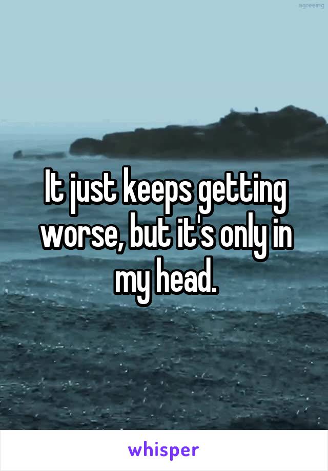 It just keeps getting worse, but it's only in my head.