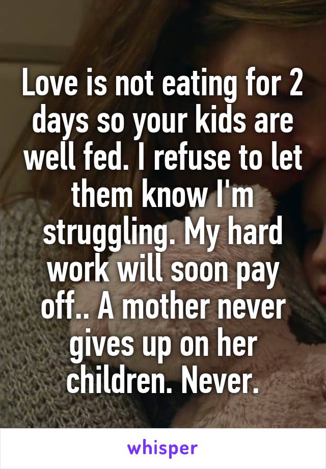 Love is not eating for 2 days so your kids are well fed. I refuse to let them know I'm struggling. My hard work will soon pay off.. A mother never gives up on her children. Never.