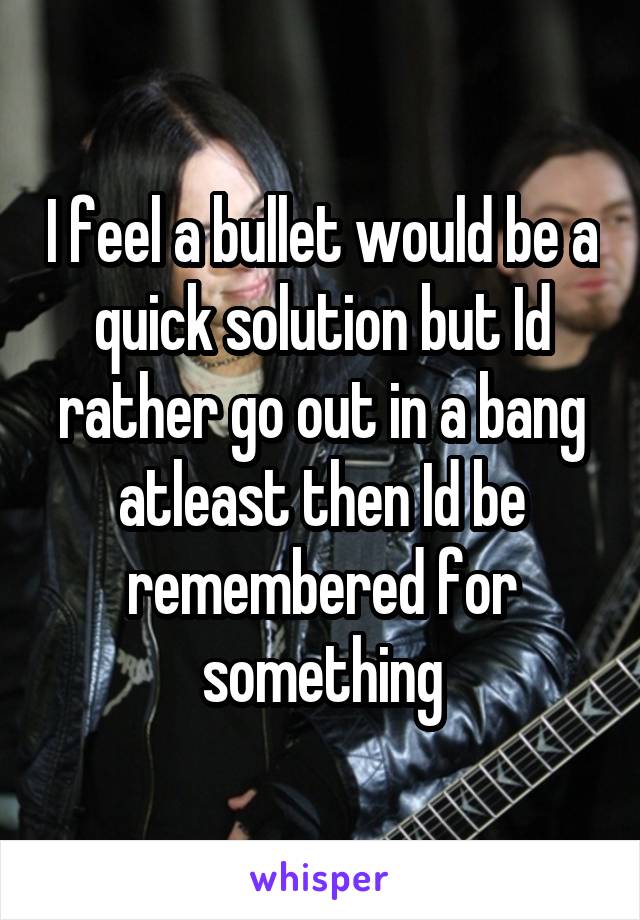 I feel a bullet would be a quick solution but Id rather go out in a bang atleast then Id be remembered for something