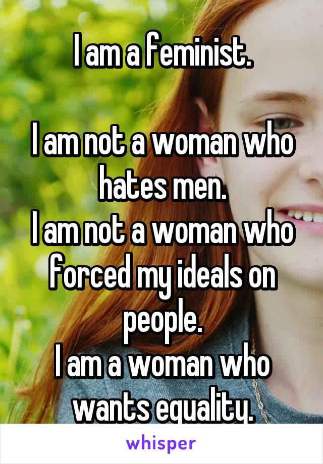 I am a feminist.

I am not a woman who hates men.
I am not a woman who forced my ideals on people.
I am a woman who wants equality.