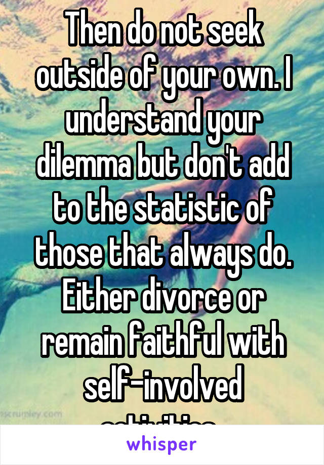 Then do not seek outside of your own. I understand your dilemma but don't add to the statistic of those that always do. Either divorce or remain faithful with self-involved activities. 