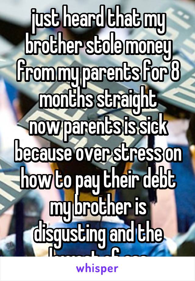 just heard that my brother stole money from my parents for 8 months straight
now parents is sick because over stress on how to pay their debt
my brother is disgusting and the lowest of ass