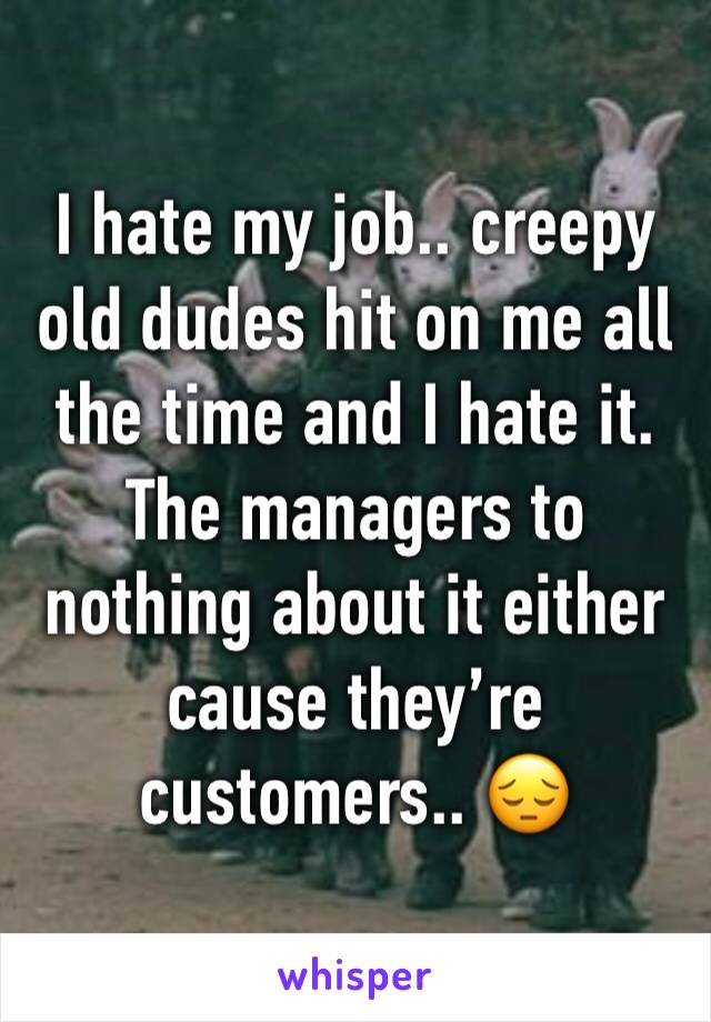 I hate my job.. creepy old dudes hit on me all the time and I hate it. The managers to nothing about it either cause they’re customers.. 😔