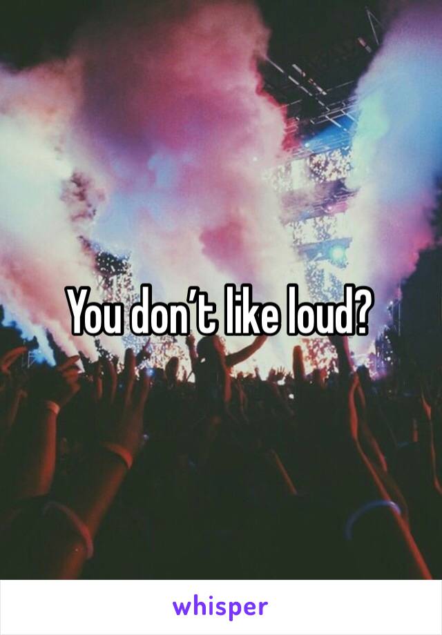 You don’t like loud?
