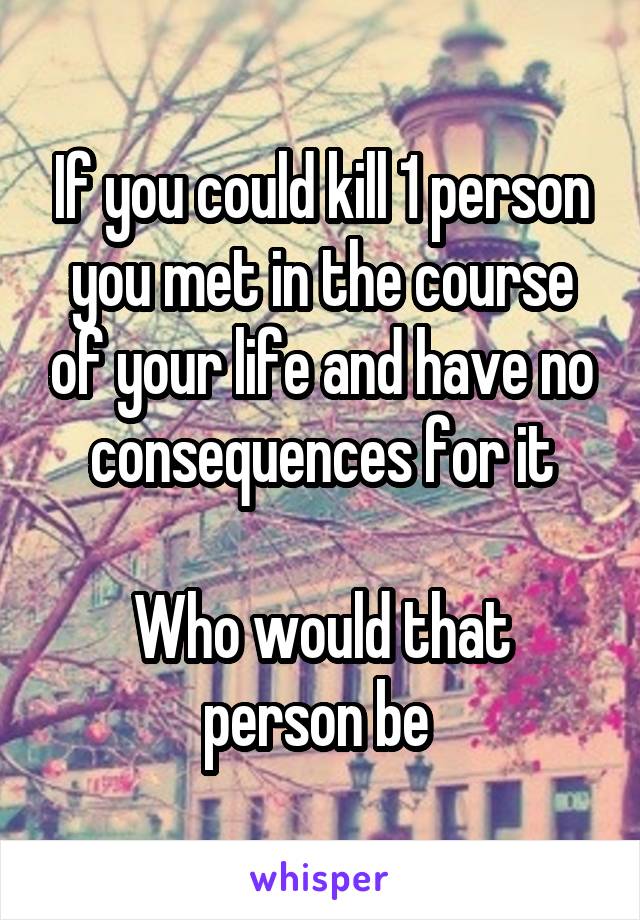 If you could kill 1 person you met in the course of your life and have no consequences for it

Who would that person be 