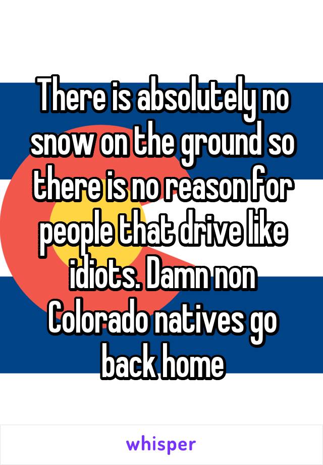 There is absolutely no snow on the ground so there is no reason for people that drive like idiots. Damn non Colorado natives go back home