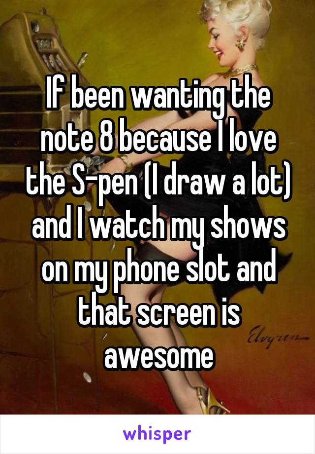 If been wanting the note 8 because I love the S-pen (I draw a lot) and I watch my shows on my phone slot and that screen is awesome