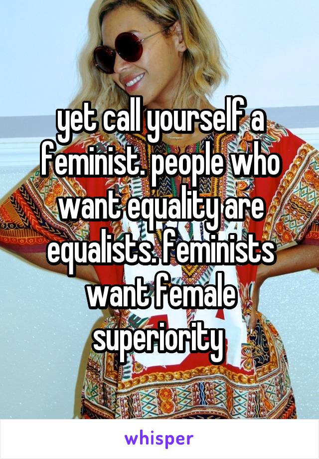 yet call yourself a feminist. people who want equality are equalists. feminists want female superiority 