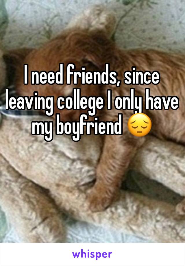 I need friends, since leaving college I only have my boyfriend 😔