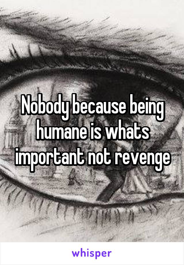 Nobody because being humane is whats important not revenge