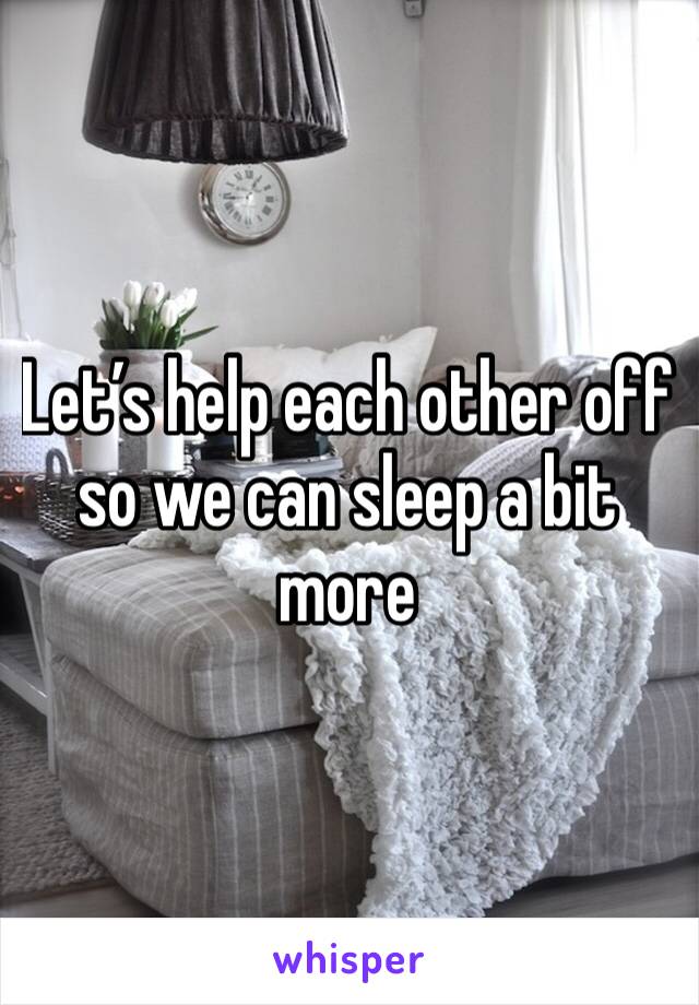 Let’s help each other off so we can sleep a bit more 