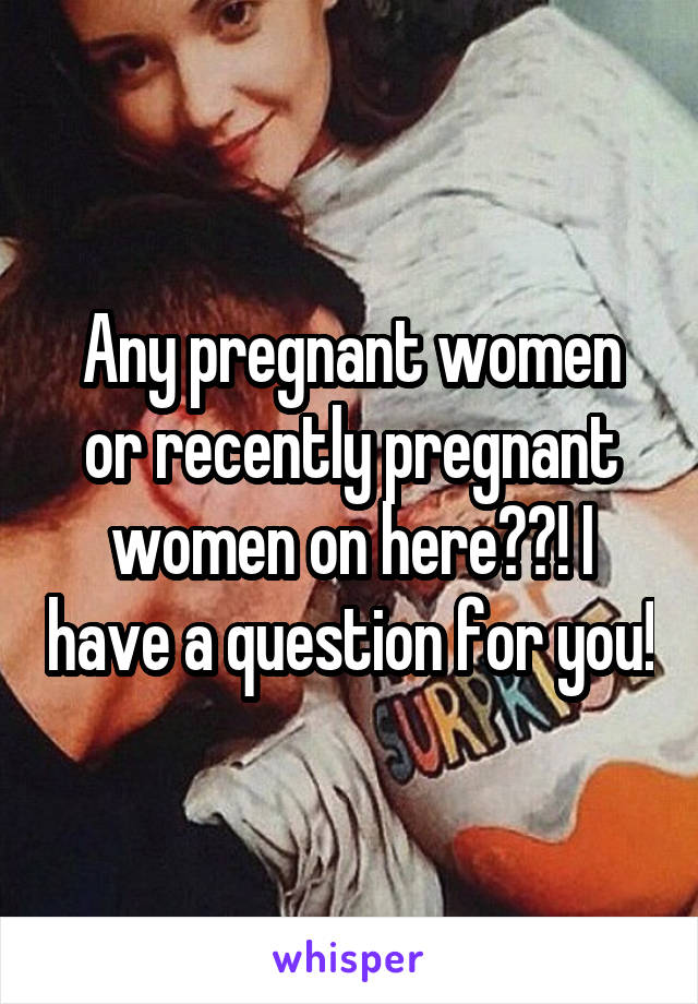 Any pregnant women or recently pregnant women on here??! I have a question for you!