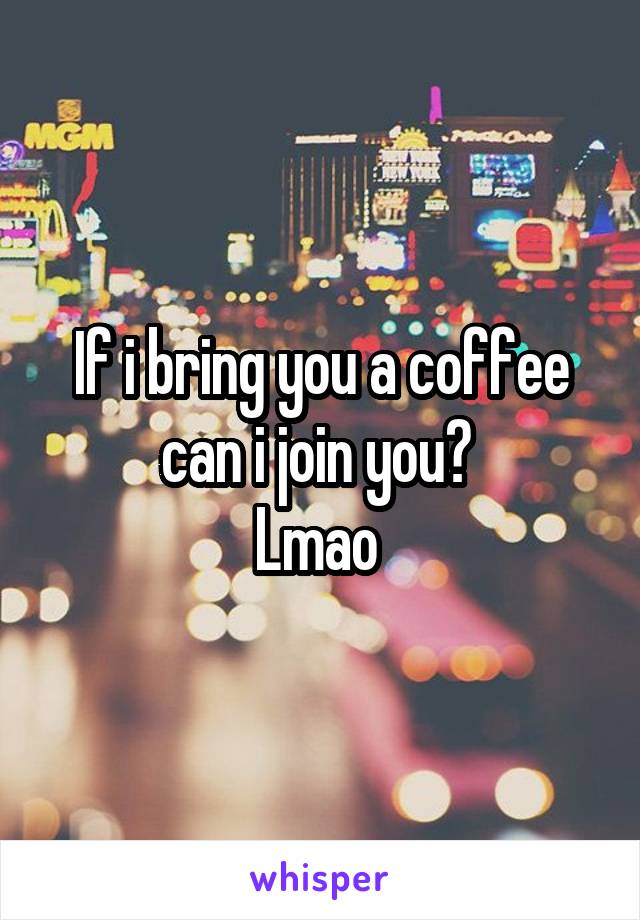 If i bring you a coffee can i join you? 
Lmao 
