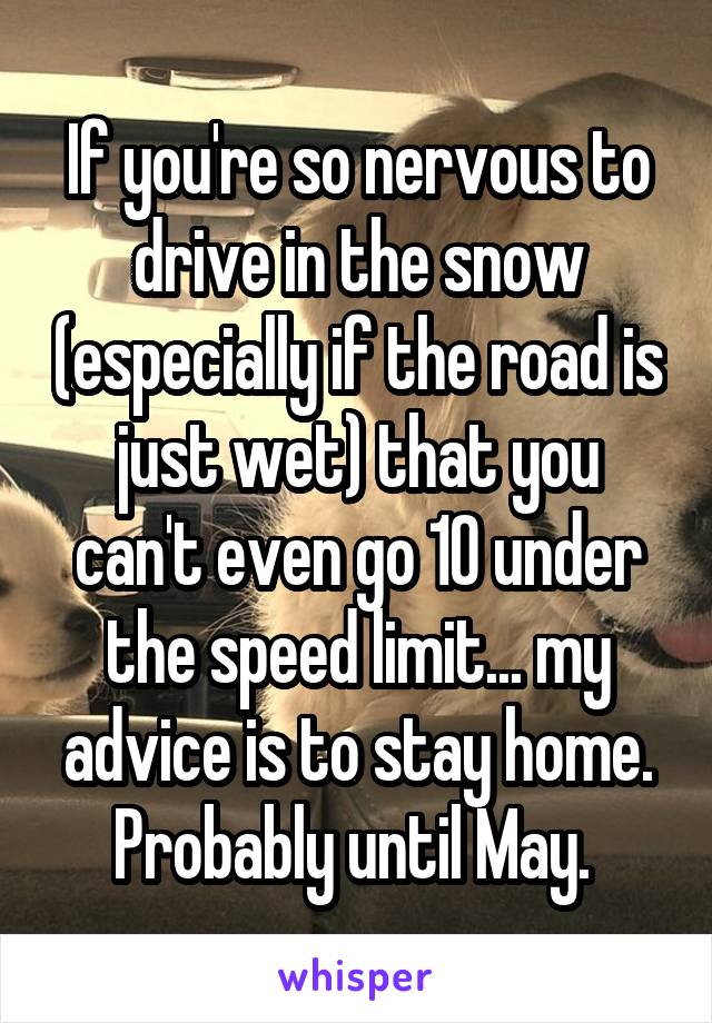 If you're so nervous to drive in the snow (especially if the road is just wet) that you can't even go 10 under the speed limit... my advice is to stay home. Probably until May. 