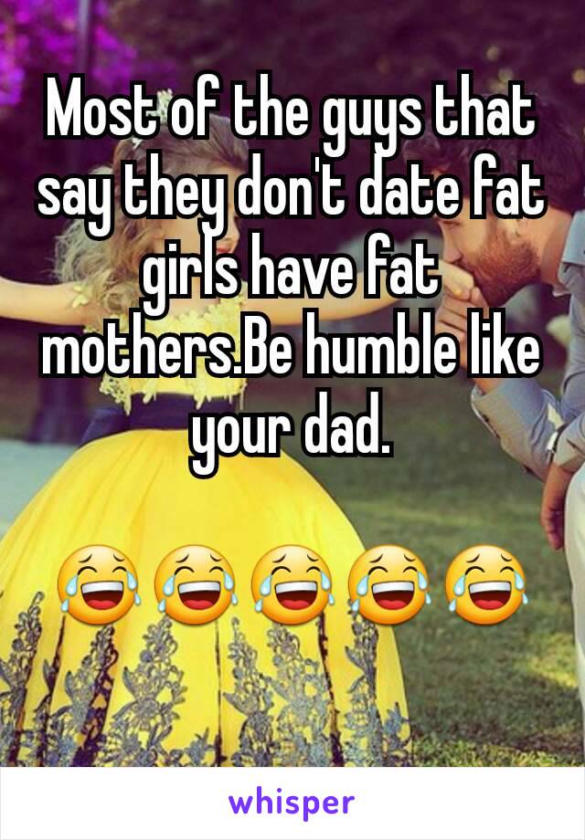 Most of the guys that say they don't date fat girls have fat mothers.Be humble like your dad.

😂😂😂😂😂