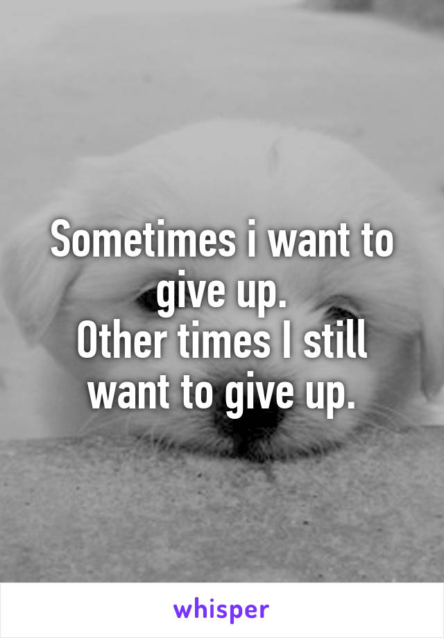 Sometimes i want to give up.
Other times I still want to give up.