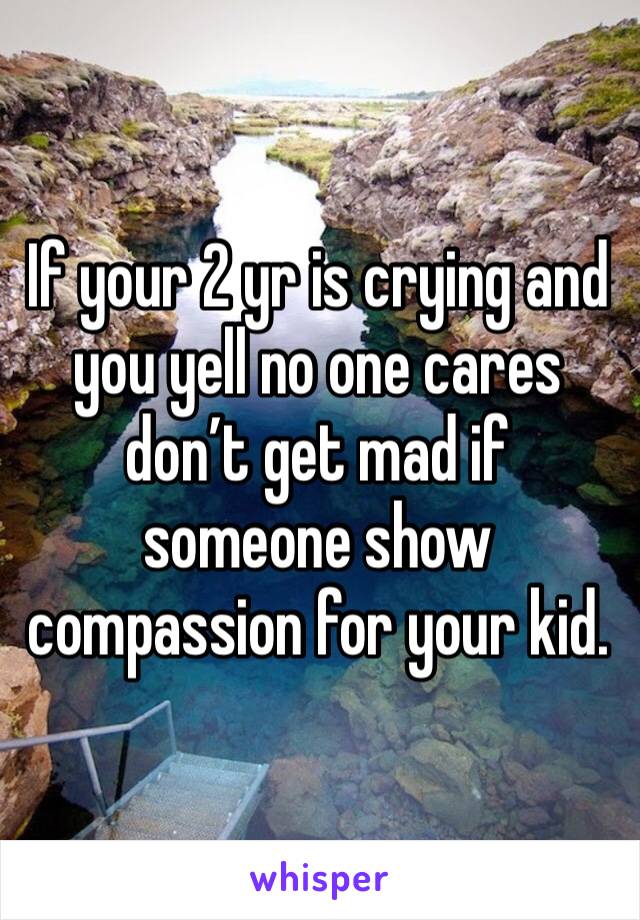 If your 2 yr is crying and you yell no one cares don’t get mad if someone show compassion for your kid. 