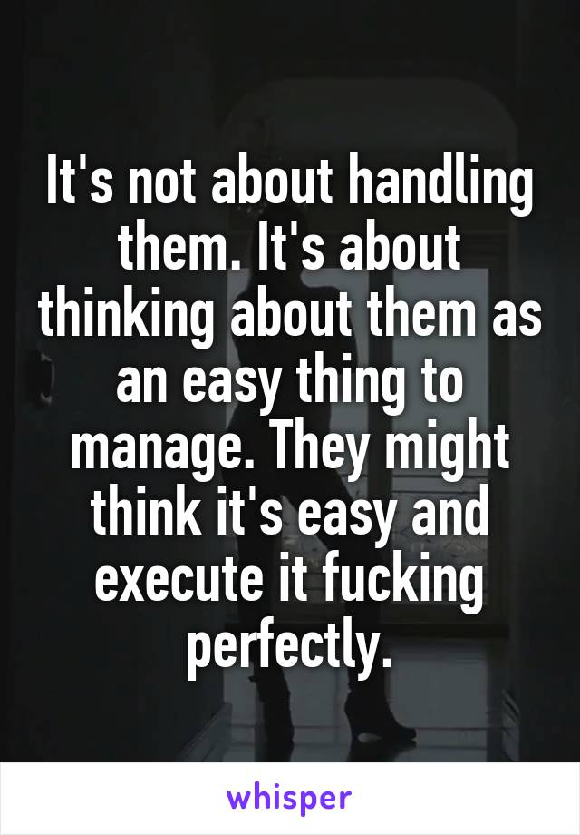 It's not about handling them. It's about thinking about them as an easy thing to manage. They might think it's easy and execute it fucking perfectly.