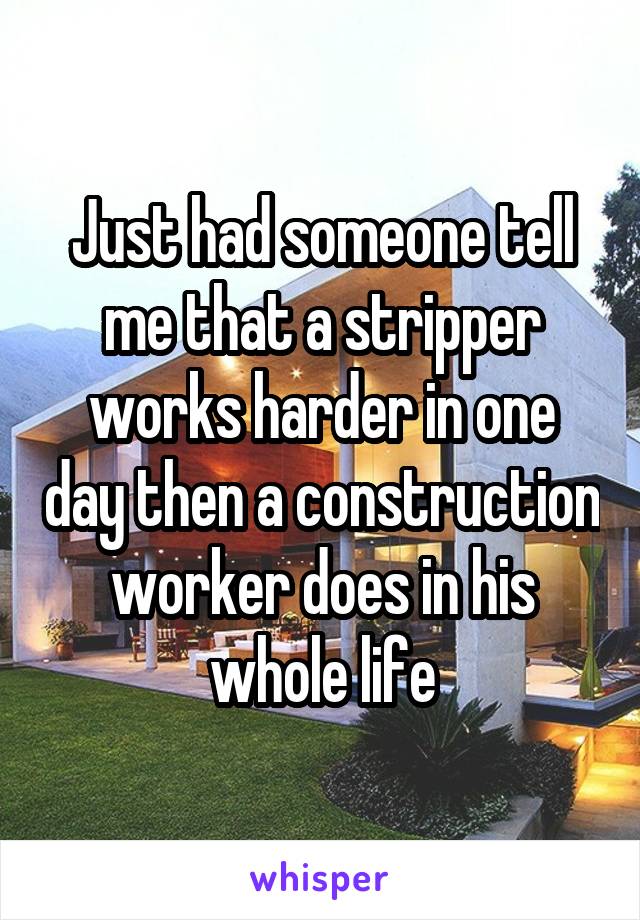Just had someone tell me that a stripper works harder in one day then a construction worker does in his whole life