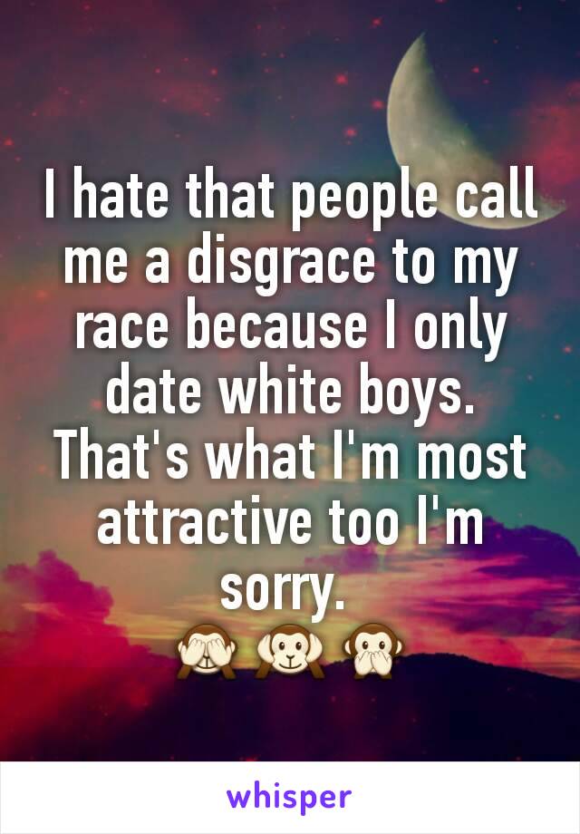 I hate that people call me a disgrace to my race because I only date white boys. That's what I'm most attractive too I'm sorry. 
🙈🙉🙊