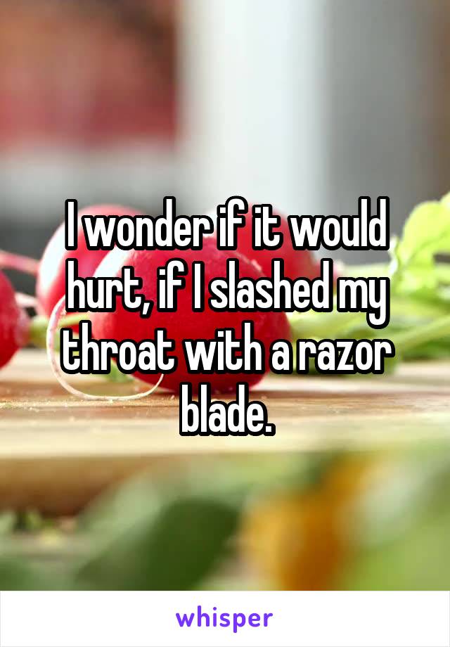 I wonder if it would hurt, if I slashed my throat with a razor blade.