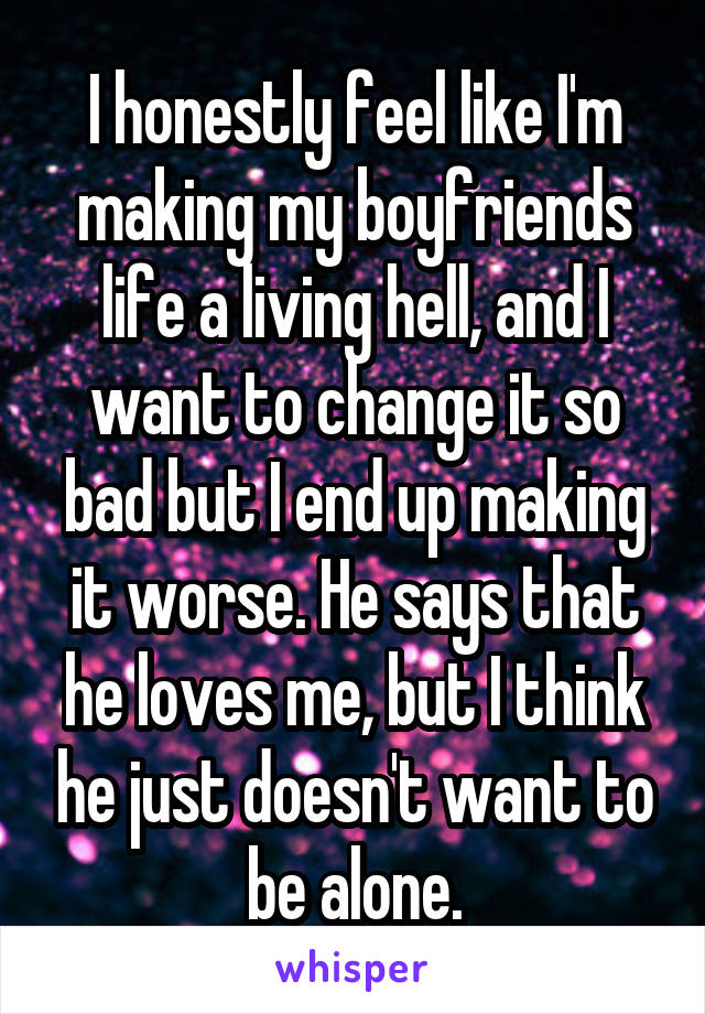 I honestly feel like I'm making my boyfriends life a living hell, and I want to change it so bad but I end up making it worse. He says that he loves me, but I think he just doesn't want to be alone.