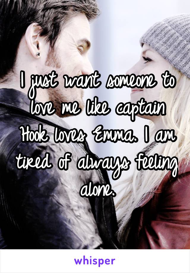 I just want someone to love me like captain Hook loves Emma. I am tired of always feeling alone.