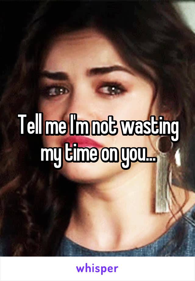 Tell me I'm not wasting my time on you...