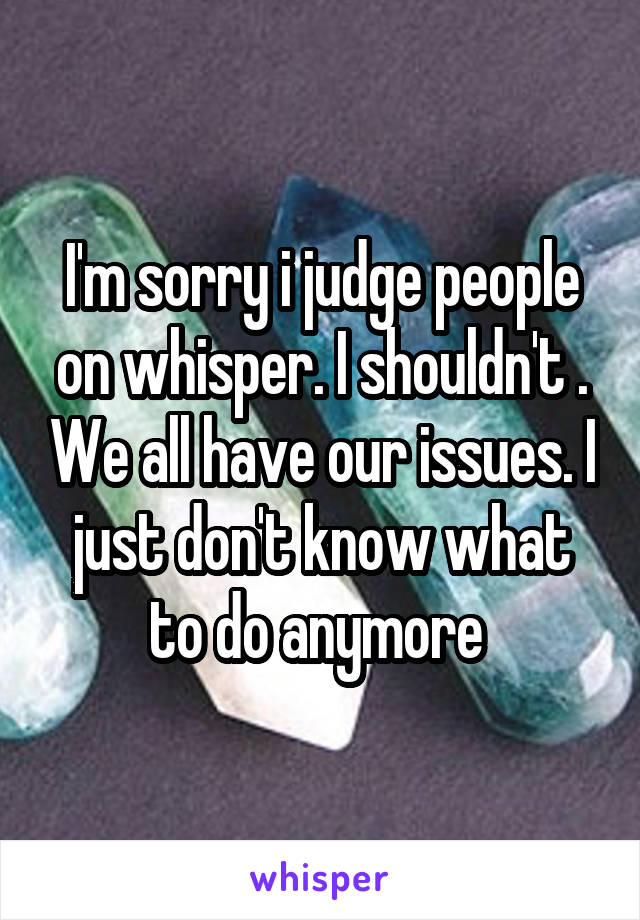 I'm sorry i judge people on whisper. I shouldn't . We all have our issues. I just don't know what to do anymore 