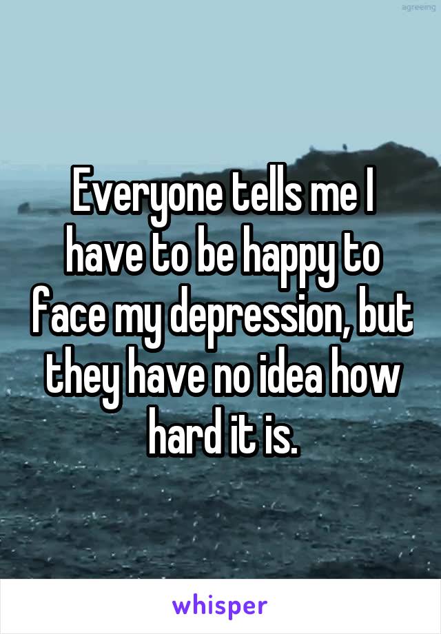 Everyone tells me I have to be happy to face my depression, but they have no idea how hard it is.