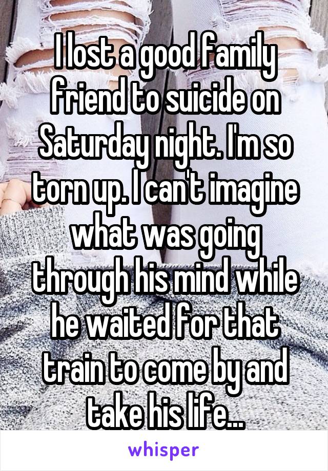 I lost a good family friend to suicide on Saturday night. I'm so torn up. I can't imagine what was going through his mind while he waited for that train to come by and take his life...